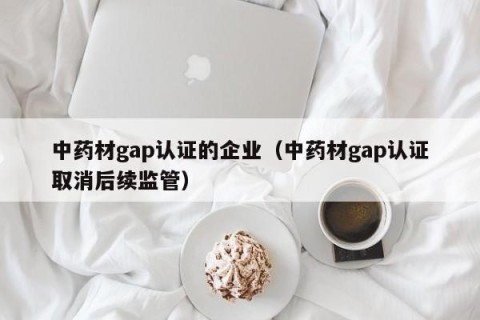 中药材gap认证的企业（中药材gap认证取消后续监管）