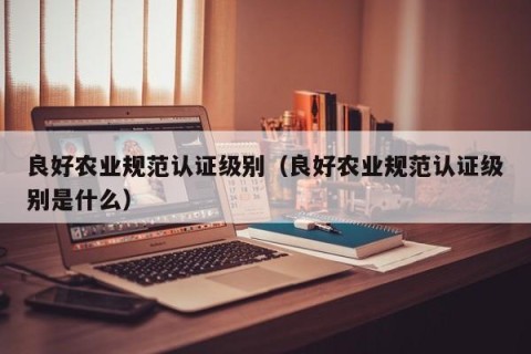 良好农业规范认证级别（良好农业规范认证级别是什么）