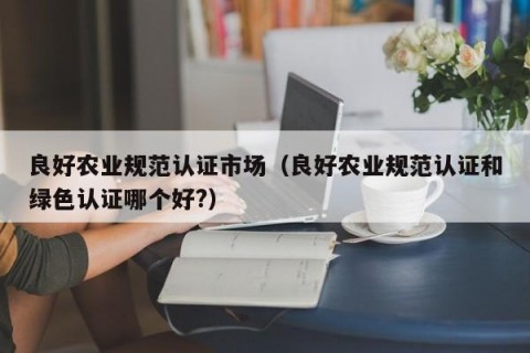 良好农业规范认证市场（良好农业规范认证和绿色认证哪个好?）