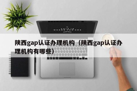 陕西gap认证办理机构（陕西gap认证办理机构有哪些）