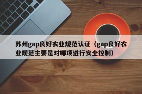 苏州gap良好农业规范认证（gap良好农业规范主要是对哪项进行安全控制）