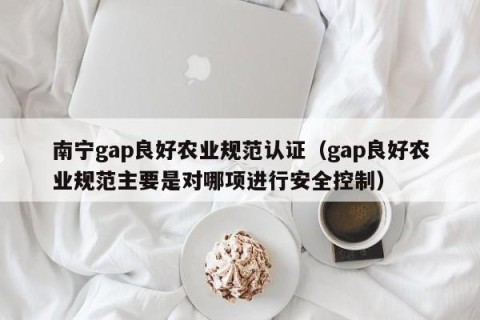 南宁gap良好农业规范认证（gap良好农业规范主要是对哪项进行安全控制）
