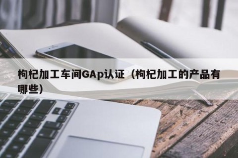 枸杞加工车间GAp认证（枸杞加工的产品有哪些）