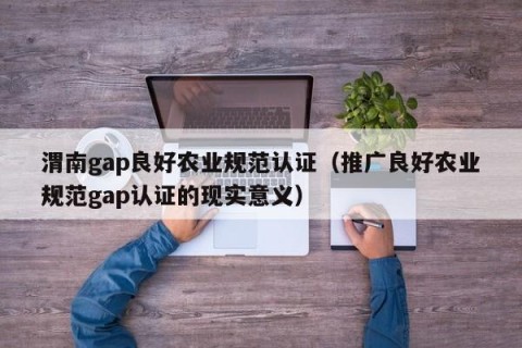 渭南gap良好农业规范认证（推广良好农业规范gap认证的现实意义）
