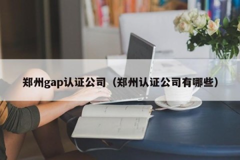 郑州gap认证公司（郑州认证公司有哪些）