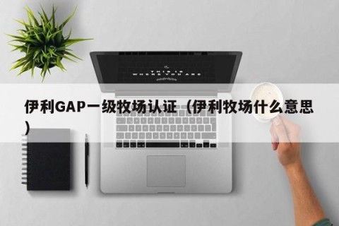 伊利GAP一级牧场认证（伊利牧场什么意思）