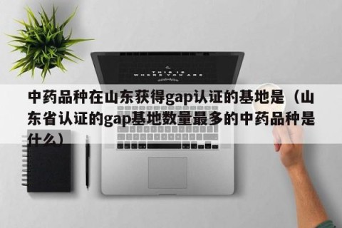 中药品种在山东获得gap认证的基地是（山东省认证的gap基地数量最多的中药品种是什么）
