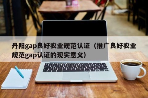 丹阳gap良好农业规范认证（推广良好农业规范gap认证的现实意义）