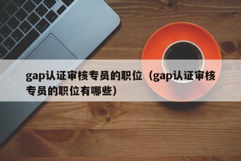gap认证审核专员的职位（gap认证审核专员的职位有哪些）
