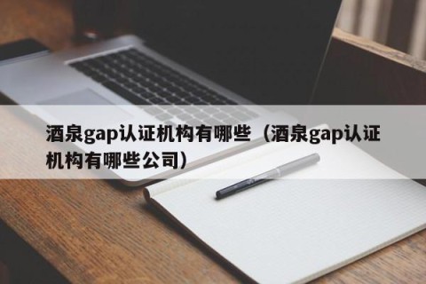 酒泉gap认证机构有哪些（酒泉gap认证机构有哪些公司）