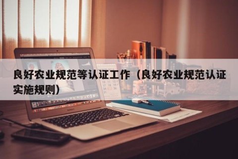 良好农业规范等认证工作（良好农业规范认证实施规则）