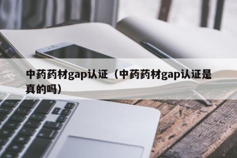中药药材gap认证（中药药材gap认证是真的吗）