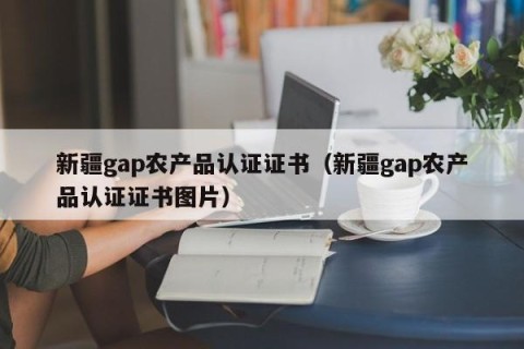新疆gap农产品认证证书（新疆gap农产品认证证书图片）