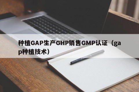 种植GAP生产GHP销售GMP认证（gap种植技术）