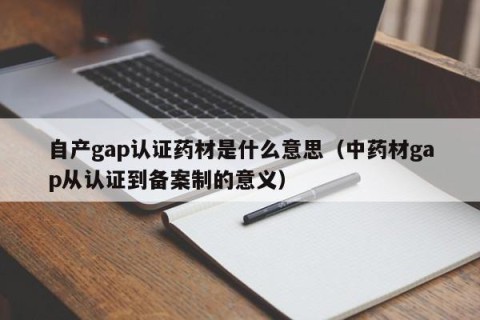 自产gap认证药材是什么意思（中药材gap从认证到备案制的意义）