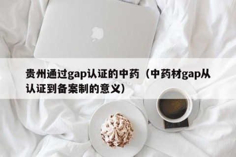 贵州通过gap认证的中药（中药材gap从认证到备案制的意义）