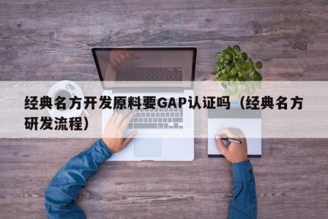 经典名方开发原料要GAP认证吗（经典名方研发流程）
