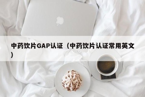 中药饮片GAP认证（中药饮片认证常用英文）