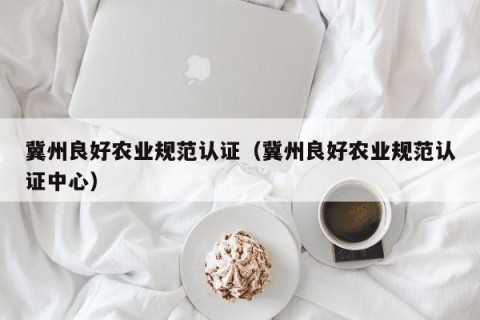 冀州良好农业规范认证（冀州良好农业规范认证中心）