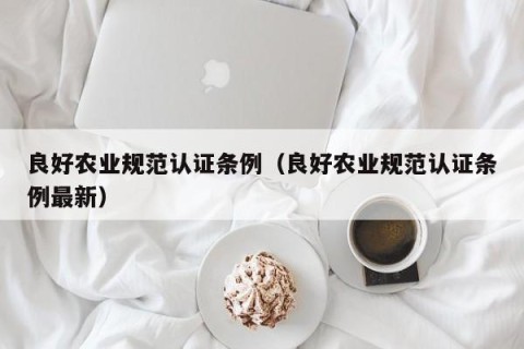 良好农业规范认证条例（良好农业规范认证条例最新）