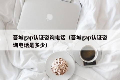 晋城gap认证咨询电话（晋城gap认证咨询电话是多少）