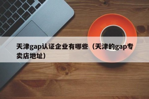 天津gap认证企业有哪些（天津的gap专卖店地址）