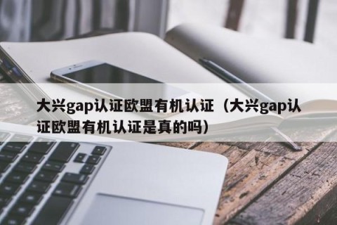 大兴gap认证欧盟有机认证（大兴gap认证欧盟有机认证是真的吗）