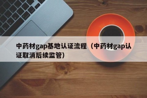 中药材gap基地认证流程（中药材gap认证取消后续监管）