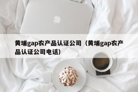 黄埔gap农产品认证公司（黄埔gap农产品认证公司电话）
