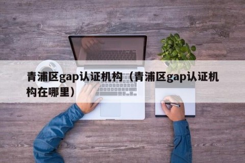 青浦区gap认证机构（青浦区gap认证机构在哪里）