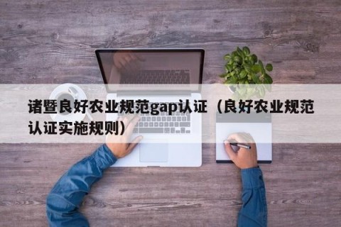 诸暨良好农业规范gap认证（良好农业规范认证实施规则）