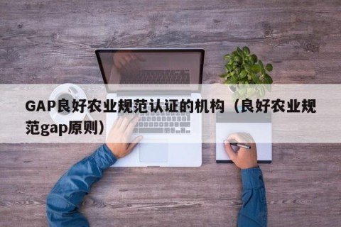 GAP良好农业规范认证的机构（良好农业规范gap原则）