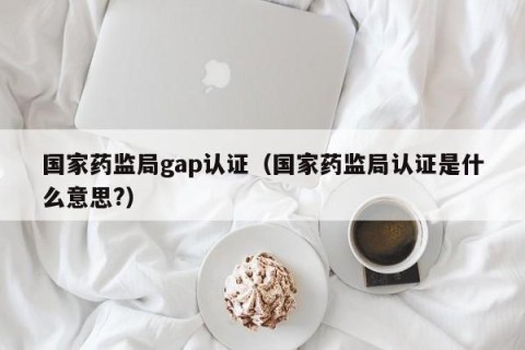 国家药监局gap认证（国家药监局认证是什么意思?）