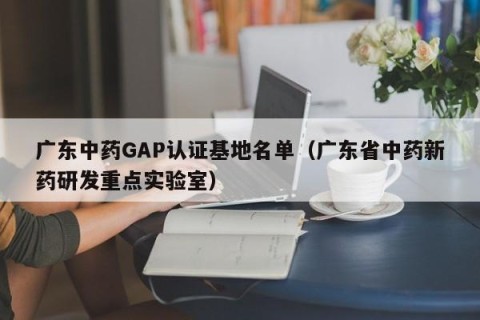 广东中药GAP认证基地名单（广东省中药新药研发重点实验室）