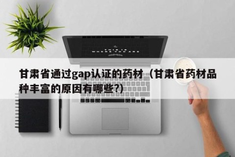 甘肃省通过gap认证的药材（甘肃省药材品种丰富的原因有哪些?）