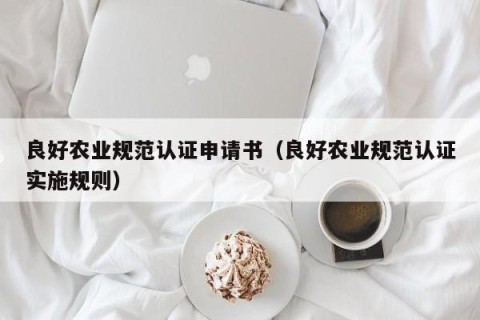 良好农业规范认证申请书（良好农业规范认证实施规则）