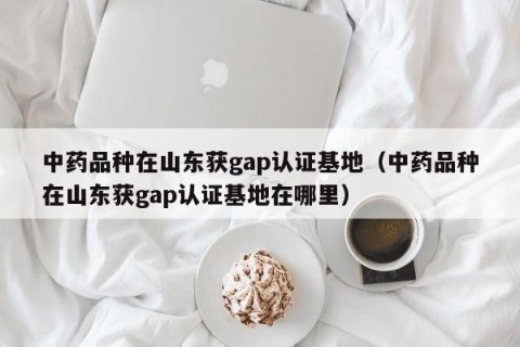 中药品种在山东获gap认证基地（中药品种在山东获gap认证基地在哪里）