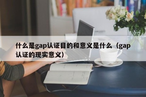 什么是gap认证目的和意义是什么（gap认证的现实意义）