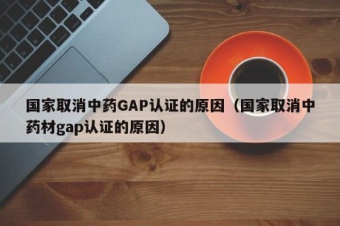 国家取消中药GAP认证的原因（国家取消中药材gap认证的原因）