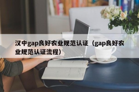 汉中gap良好农业规范认证（gap良好农业规范认证流程）
