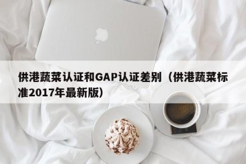 供港蔬菜认证和GAP认证差别（供港蔬菜标准2017年最新版）