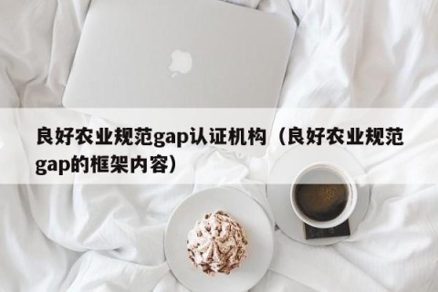 良好农业规范gap认证机构（良好农业规范gap的框架内容）