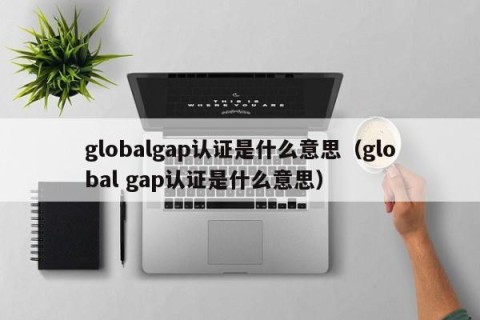 globalgap认证是什么意思（global gap认证是什么意思）