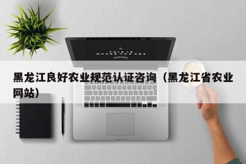 黑龙江良好农业规范认证咨询（黑龙江省农业网站）