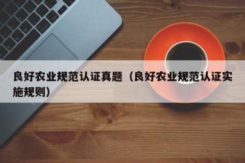 良好农业规范认证真题（良好农业规范认证实施规则）