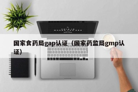 国家食药局gap认证（国家药监局gmp认证）
