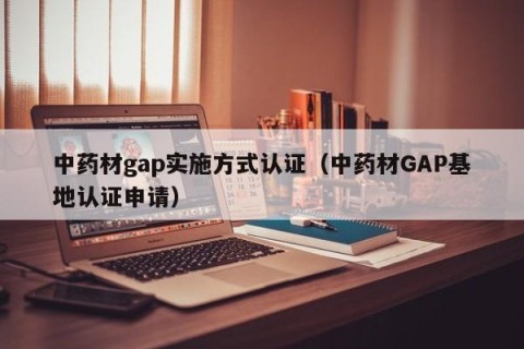 中药材gap实施方式认证（中药材GAP基地认证申请）