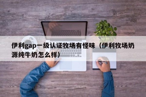 伊利gap一级认证牧场有怪味（伊利牧场奶源纯牛奶怎么样）