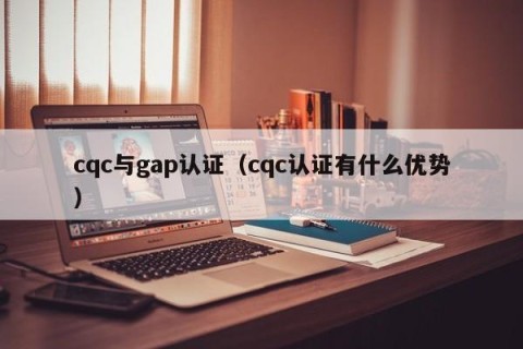 cqc与gap认证（cqc认证有什么优势）