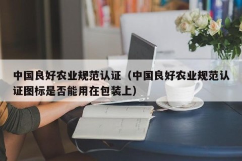中国良好农业规范认证（中国良好农业规范认证图标是否能用在包装上）